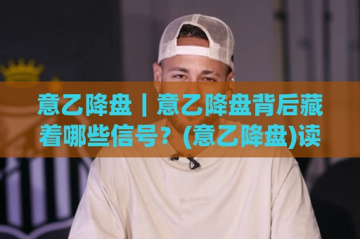意乙降盘｜意乙降盘背后藏着哪些信号？(意乙降盘)读懂盘面节奏的实战思路🧊最全手机信誉体球网半全场动画水位精彩片段流畅代理