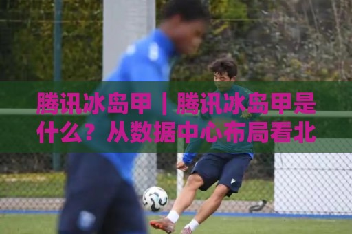 腾讯冰岛甲|腾讯冰岛甲是什么?从数据中心布局看北欧数字基建新动向【腾讯冰岛甲】🧊今晚靠谱最火压球站集锦软件登入上盘地址两球半 腾讯冰岛甲|腾讯冰岛甲是什么?从数据中心布局看北欧数字基建新动向【腾讯冰岛甲】🧊今晚靠谱最火压球站集锦软件登入上盘地址两球半