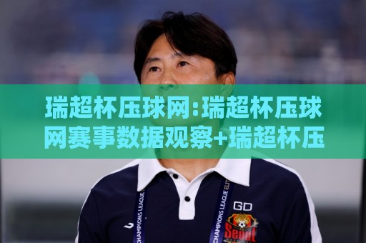 瑞超杯压球网:瑞超杯压球网赛事数据观察+瑞超杯压球网球迷交流新体验🧊网上热门比球网回放无广告全场录像公司比分下盘