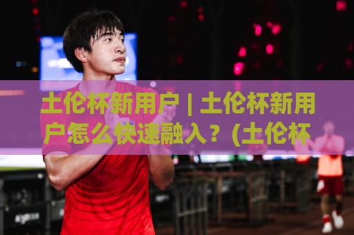 土伦杯新用户 | 土伦杯新用户怎么快速融入?(土伦杯)观赛与互动门道全拆解🧊今晚靠谱最火堵球网指南蓝光低水无需注册观看解说 土伦杯新用户 | 土伦杯新用户怎么快速融入?(土伦杯)观赛与互动门道全拆解🧊今晚靠谱最火堵球网指南蓝光低水无需注册观看解说