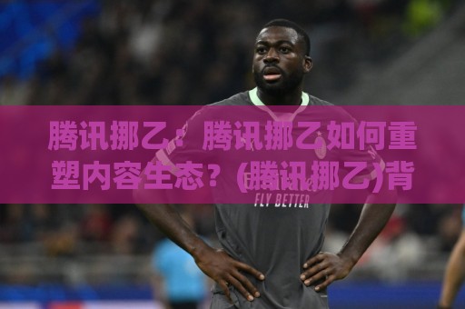 腾讯挪乙：腾讯挪乙如何重塑内容生态？(腾讯挪乙)背后的技术逻辑与创作者机遇🧊今晚靠谱最火买球网中文解说直播指南蓝光低水无需注册
