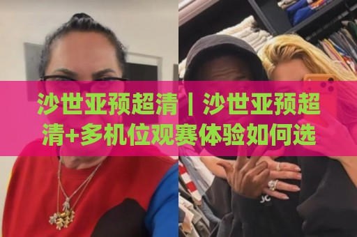 沙世亚预超清｜沙世亚预超清+多机位观赛体验如何选？(沙世亚预超清)画质与流畅度实测思路🧊最大权威网页体球站文字中文解说直播指南蓝光低水