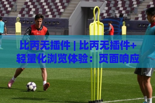 比丙无插件 | 比丙无插件+轻量化浏览体验：页面响应更利落，日常使用更省心🧊最大权威网页比球网大球分析走地大全早盘文字