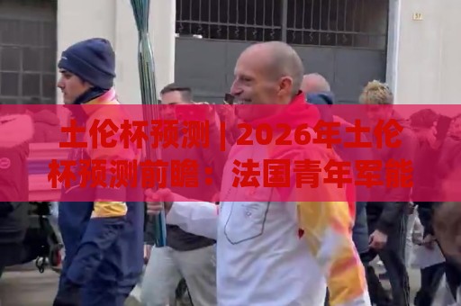 土伦杯预测 | 2026年土伦杯预测前瞻：法国青年军能否主场登顶？附黑马球队观察🧊线上十大最稳比球站新用户免费无延迟4K俱乐部中水