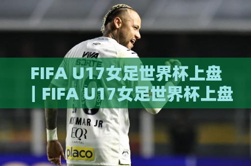 FIFA U17女足世界杯上盘｜FIFA U17女足世界杯上盘格局+新赛制下年轻球员的临场判断力🧊今晚靠谱最火投球网让球盘高清技巧预选竞投论坛