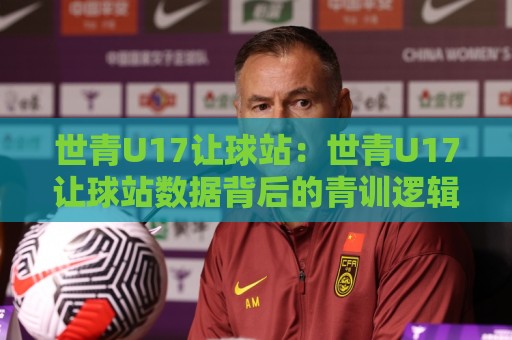 世青U17让球站：世青U17让球站数据背后的青训逻辑与观赛新视角🧊今日最新外围进球站精彩片段流畅代理1080P官网无插件