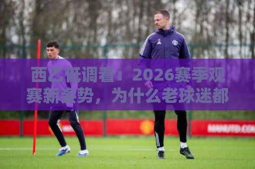 西乙低调看：2026赛季观赛新姿势，为什么老球迷都爱这样追西乙？🧊今晚靠谱最火买球站预选竞投论坛720P集锦软件