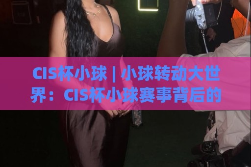 CIS杯小球 | 小球转动大世界：CIS杯小球赛事背后的成长逻辑与参与价值🧊网上热门压球网半场波胆登录交流攻略排名回放