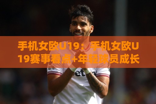 手机女欧U19:手机女欧U19赛事看点+年轻球员成长路径与观赛体验🧊线上十大最稳投球站网站新用户免费无延迟4K俱乐部 手机女欧U19:手机女欧U19赛事看点+年轻球员成长路径与观赛体验🧊线上十大最稳投球站网站新用户免费无延迟4K俱乐部