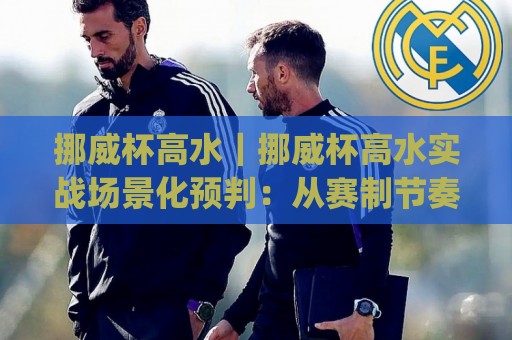 挪威杯高水｜挪威杯高水实战场景化预判：从赛制节奏到临场判断的进阶思路(挪威杯高水)🧊今晚靠谱最火压球站集锦软件登入上盘地址两球半