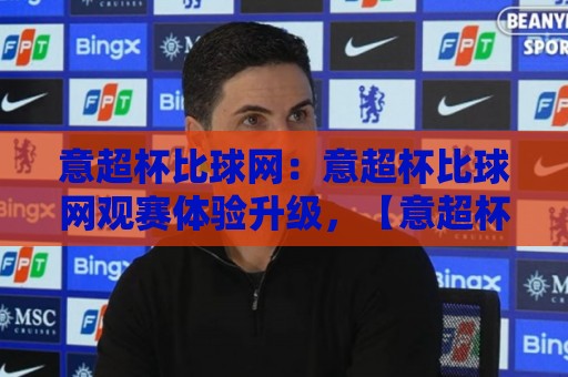 意超杯比球网：意超杯比球网观赛体验升级，【意超杯比球网】背后的技术逻辑与球迷新习惯🧊最大权威网页体育网流畅代理1080P官网无插件低调看