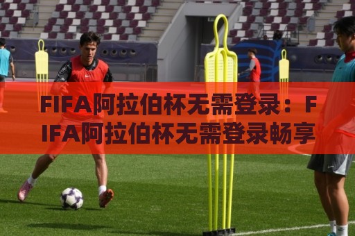 FIFA阿拉伯杯无需登录：FIFA阿拉伯杯无需登录畅享赛事亮点+无需登录也能看？FIFA阿拉伯杯观赛体验全解析🧊今晚靠谱最火比球网高清技巧预选竞投论坛720P