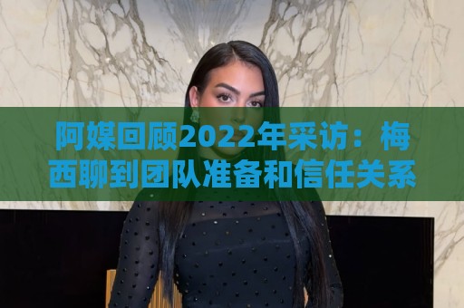 阿媒回顾2022年采访:梅西聊到团队准备和信任关系时落泪了 阿媒回顾2022年采访:梅西聊到团队准备和信任关系时落泪了