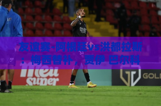 友谊赛-阿根廷vs洪都拉斯:梅西替补,贾伊 巴尔科 洛塞尔索先发 友谊赛-阿根廷vs洪都拉斯:梅西替补,贾伊 巴尔科 洛塞尔索先发