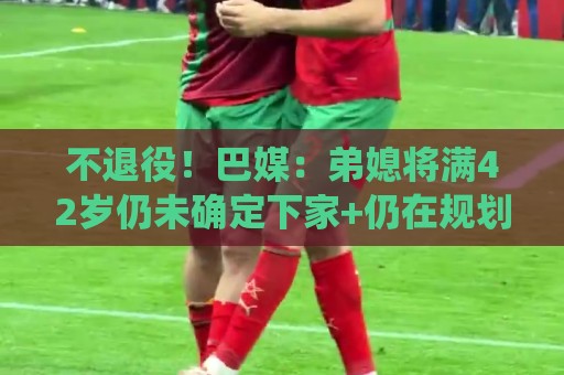 不退役！巴媒：弟媳将满42岁仍未确定下家+仍在规划 欧洲多队有意