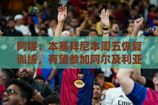 阿媒:本塞拜尼本周五恢复训练,有望参加阿尔及利亚vs阿根廷 阿媒:本塞拜尼本周五恢复训练,有望参加阿尔及利亚vs阿根廷
