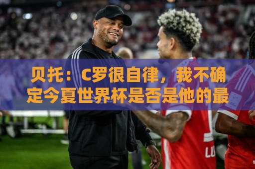 贝托：C罗很自律，我不确定今夏世界杯是否是他的最后一届大赛