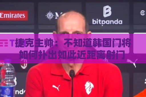捷克主帅：不知道韩国门将如何扑出如此近距离射门 结果令人遗憾