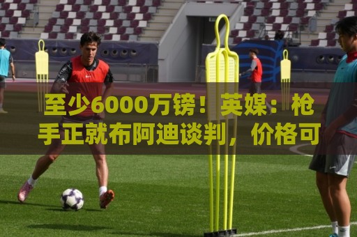 至少6000万镑!英媒:枪手正就布阿迪谈判,价格可能随世界杯上涨 至少6000万镑!英媒:枪手正就布阿迪谈判,价格可能随世界杯上涨