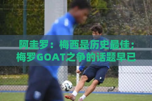 阿圭罗:梅西是历史最佳;梅罗GOAT之争的话题早已有定论 阿圭罗:梅西是历史最佳;梅罗GOAT之争的话题早已有定论