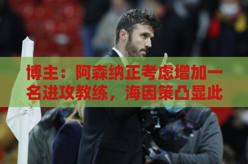 博主:阿森纳正考虑增加一名进攻教练,海因策凸显此类任命重要性 博主:阿森纳正考虑增加一名进攻教练,海因策凸显此类任命重要性